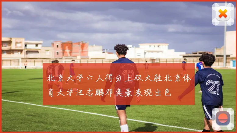 北京大学六人得分上双大胜北京体育大学汪志鹏邓奕豪表现出色