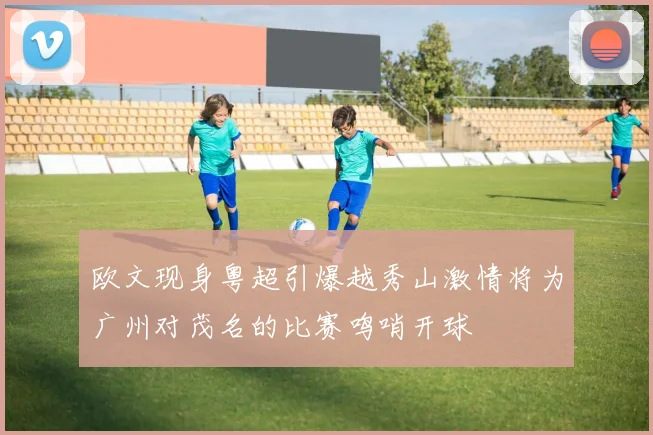 欧文现身粤超引爆越秀山激情将为广州对茂名的比赛鸣哨开球