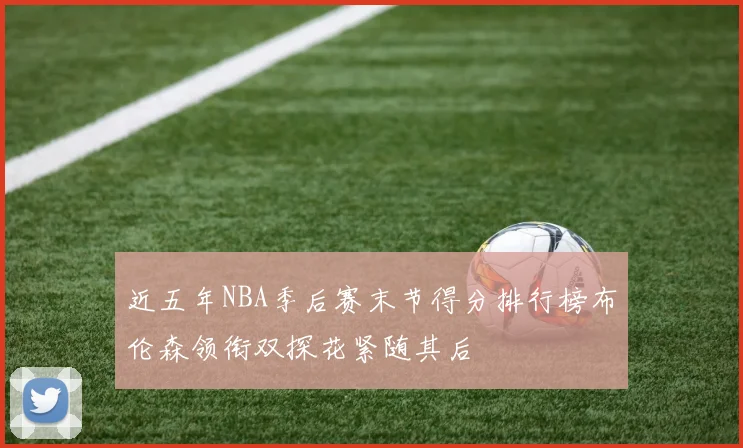 近五年NBA季后赛末节得分排行榜布伦森领衔双探花紧随其后