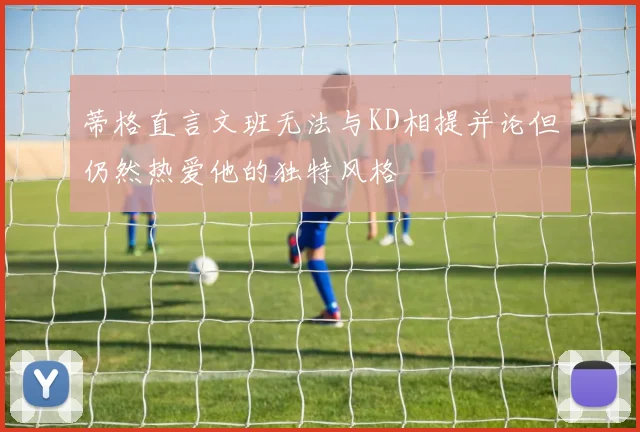 蒂格直言文班无法与KD相提并论但仍然热爱他的独特风格