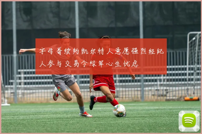 字母哥续约凯尔特人意愿强烈经纪人参与交易令绿军心生忧虑
