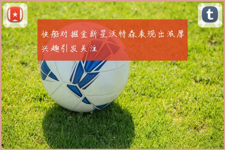 快船对掘金新星沃特森表现出浓厚兴趣引发关注