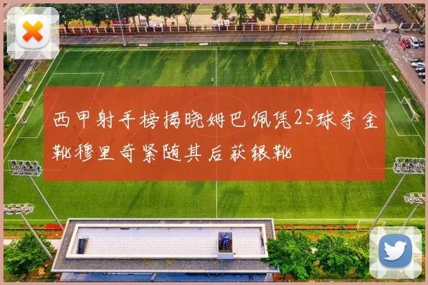 西甲射手榜揭晓姆巴佩凭25球夺金靴穆里奇紧随其后获银靴