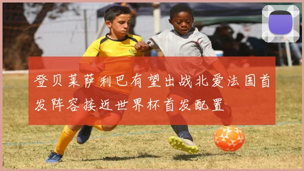 登贝莱萨利巴有望出战北爱法国首发阵容接近世界杯首发配置
