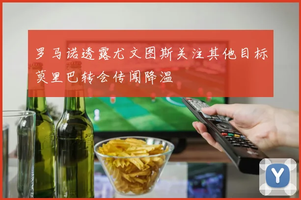 罗马诺透露尤文图斯关注其他目标莫里巴转会传闻降温